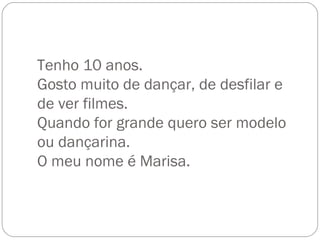 Tenho 10 anos. Gosto muito de dançar, de desfilar e de ver filmes. Quando for grande quero ser modelo ou dançarina. O meu nome é Marisa. 