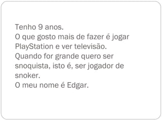 Tenho 9 anos. O que gosto mais de fazer é jogar PlayStation e ver televisão. Quando for grande quero ser snoquista, isto é, ser jogador de snoker. O meu nome é Edgar. 