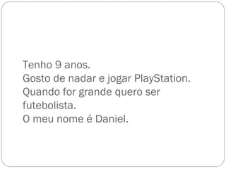 Tenho 9 anos. Gosto de nadar e jogar PlayStation. Quando for grande quero ser futebolista. O meu nome é Daniel. 