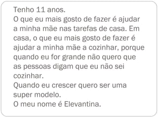 Tenho 11 anos. O que eu mais gosto de fazer é ajudar a minha mãe nas tarefas de casa. Em casa, o que eu mais gosto de fazer é ajudar a minha mãe a cozinhar, porque quando eu for grande não quero que as pessoas digam que eu não sei cozinhar. Quando eu crescer quero ser uma super modelo. O meu nome é Elevantina. 