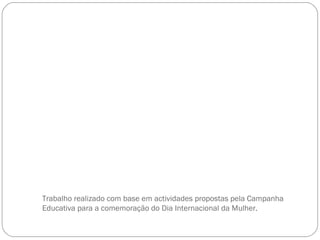 Trabalho realizado com base em actividades propostas pela Campanha Educativa para a comemoração do Dia Internacional da Mulher.  