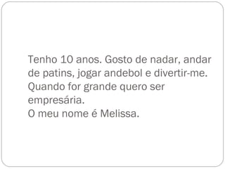 Tenho 10 anos. Gosto de nadar, andar de patins, jogar andebol e divertir-me. Quando for grande quero ser empresária. O meu nome é Melissa. 