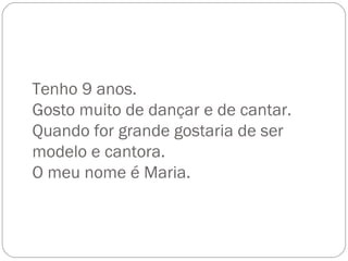 Tenho 9 anos. Gosto muito de dançar e de cantar. Quando for grande gostaria de ser modelo e cantora. O meu nome é Maria. 