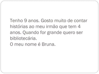 Tenho 9 anos. Gosto muito de contar histórias ao meu irmão que tem 4 anos. Quando for grande quero ser bibliotecária. O meu nome é Bruna. 