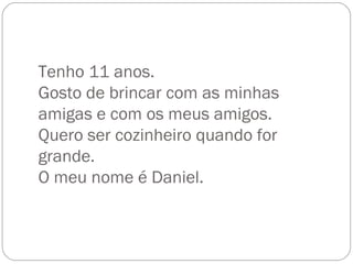 Tenho 11 anos. Gosto de brincar com as minhas amigas e com os meus amigos. Quero ser cozinheiro quando for grande. O meu nome é Daniel. 