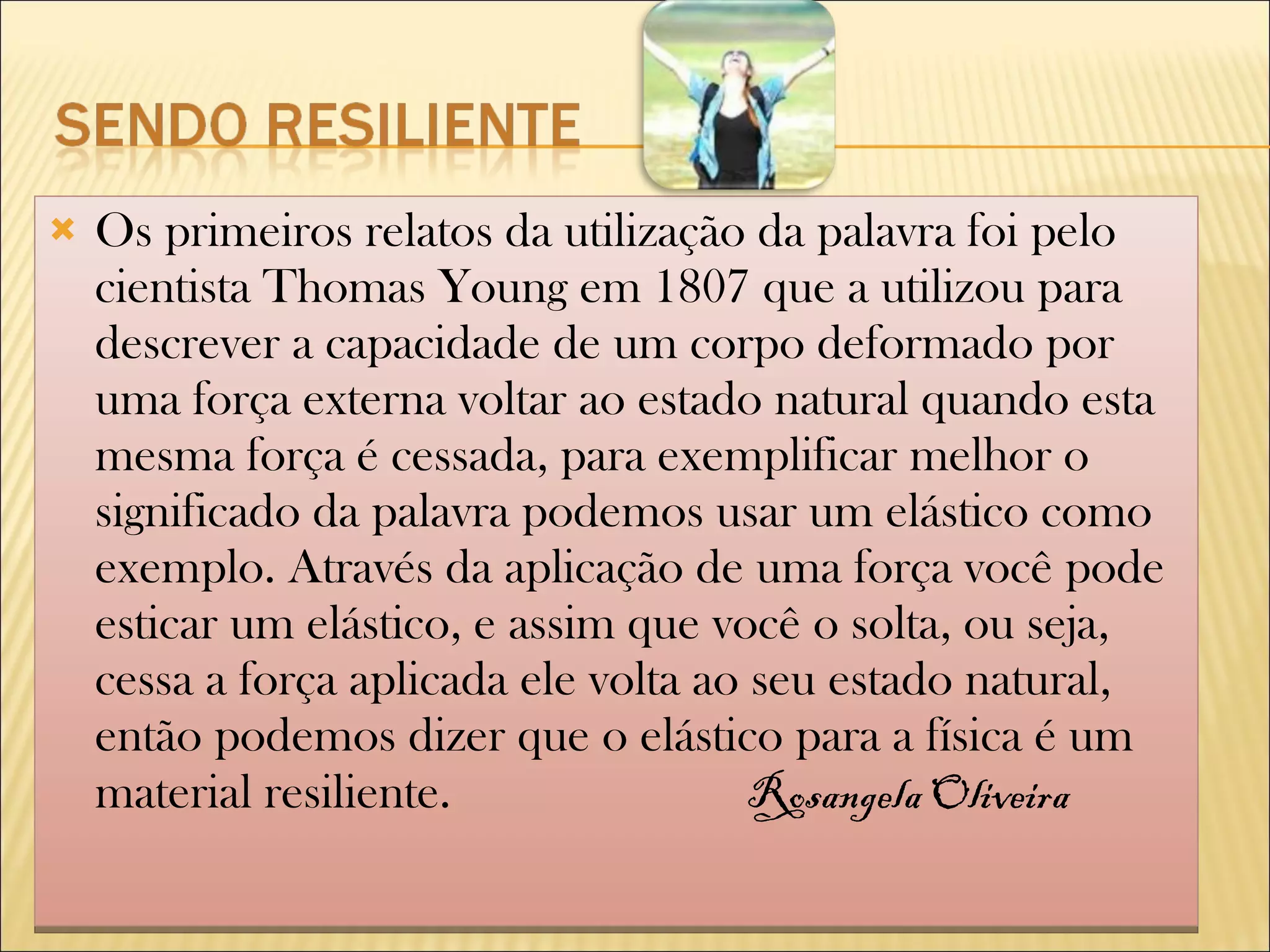 Os primeiros relatos da utilização da palavra foi pelo cientista Thomas Young em 1807 que a utilizou para descrever a capacidade de um corpo deformado por uma força externa voltar ao estado natural quando esta mesma força é cessada, para exemplificar melhor o significado da palavra podemos usar um elástico como exemplo. Através da aplicação de uma força você pode esticar um elástico, e assim que você o solta, ou seja, cessa a força aplicada ele volta ao seu estado natural, então podemos dizer que o elástico para a física é um material resiliente. Rosangela Oliveira