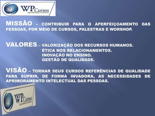 MISSÃO     – CONTRIBUIR PARA O APERFEIÇOAMENTO DAS
PESSOAS, POR MEIO DE CURSOS, PALESTRAS E WORSHOP.



VALORES – VALORIZAÇÃO DOS RECURSOS HUMANOS.
            ÉTICA NOS RELACIONAMENTOS.
            INOVAÇÃO NO ENSINO.
            GESTÃO DE QUALIDADE.

VISÃO – TORNAR SEUS CURSOS REFERÊNCIAS DE QUALIDADE
PARA SUPRIR, DE FORMA INVADORA, AS NECESSIDADES DE
APRIMORAMENTO INTELECTUAL DAS PESSOAS.
 