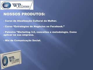 NOSSOS PRODUTOS:
- Curso de Atualização Cultural da Mulher.

- Curso “Estratégias de Negócios no Facebook.”

- Palestra "Marketing 3.0, conceitos e metodologia. Como
aplicar na sua empresa.

- Mix de Comunicação Social.
 