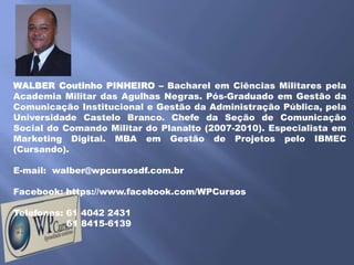 WALBER Coutinho PINHEIRO – Bacharel em Ciências Militares pela
Academia Militar das Agulhas Negras. Pós-Graduado em Gestão da
Comunicação Institucional e Gestão da Administração Pública, pela
Universidade Castelo Branco. Chefe da Seção de Comunicação
Social do Comando Militar do Planalto (2007-2010). Especialista em
Marketing Digital. MBA em Gestão de Projetos pelo IBMEC
(Cursando).

E-mail: walber@wpcursosdf.com.br

Facebook: https://www.facebook.com/WPCursos

Telefones: 61 4042 2431
           61 8415-6139
 