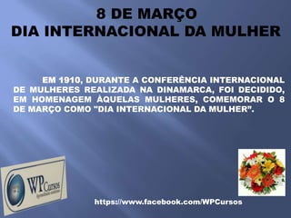 8 DE MARÇO
DIA INTERNACIONAL DA MULHER


     EM 1910, DURANTE A CONFERÊNCIA INTERNACIONAL
DE MULHERES REALIZADA NA DINAMARCA, FOI DECIDIDO,
EM HOMENAGEM ÀQUELAS MULHERES, COMEMORAR O 8
DE MARÇO COMO "DIA INTERNACIONAL DA MULHER”.




              https://www.facebook.com/WPCursos
 