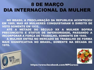 8 DE MARÇO
DIA INTERNACIONAL DA MULHER

   NO BRASIL A PROCLAMAÇÃO DA REPUBLICA ACONTECEU
EM 1889, MAS AS MULHERES CONQUISTARAM O DIREITO DE
VOTO SOMENTE EM 1932.
   ATÉ A METADE DO SÉCULO XX A MULHER SOFRIA
PRECONCEITO E STATUS DE INFERIORIDADE, PASSANDO A
INCORPORAR A FORÇA DE TRABALHO, SOMENTE EM 1940.
   A MULHER ENTRA NO MERCADO DE TRABALHO DE FORMA
MAIS SIGNIFICATIVA NO BRASIL, SOMENTE NA DÉCADA DE
1970.




               https://www.facebook.com/WPCursos
 