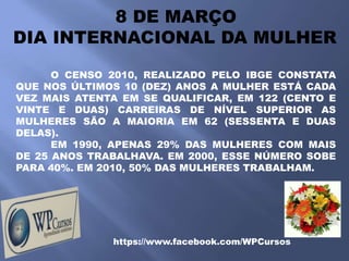 8 DE MARÇO
DIA INTERNACIONAL DA MULHER

      O CENSO 2010, REALIZADO PELO IBGE CONSTATA
QUE NOS ÚLTIMOS 10 (DEZ) ANOS A MULHER ESTÁ CADA
VEZ MAIS ATENTA EM SE QUALIFICAR, EM 122 (CENTO E
VINTE E DUAS) CARREIRAS DE NÍVEL SUPERIOR AS
MULHERES SÃO A MAIORIA EM 62 (SESSENTA E DUAS
DELAS).
      EM 1990, APENAS 29% DAS MULHERES COM MAIS
DE 25 ANOS TRABALHAVA. EM 2000, ESSE NÚMERO SOBE
PARA 40%. EM 2010, 50% DAS MULHERES TRABALHAM.




              https://www.facebook.com/WPCursos
 