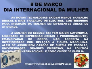 8 DE MARÇO
DIA INTERNACIONAL DA MULHER
      AS NOVAS TECNOLOGIAS EXIGEM MENOS TRABALHO
BRAÇAL E MAIS TRABALHO INTELECTUAL, CONTRIBUINDO
PARA INSERÇÃO DA MULHER EM DIFERENTES ÁREAS DE
ATIVIDADE.

      A MULHER DO SÉCULO XXI TEM MAIOR AUTONOMIA,
LIBERDADE DE EXPRESSÃO (IDEIAS E POSICIONAMENTO),
EMANCIPAÇÃO    DO   CORPO,    NÃO   ACREDITA    NA
INFERIORIDADE COM RELAÇÃO À FIGURA MASCULINA.
ALÉM DE ASSUMIREM CARGOS DE CHEFIA EM ESCOLAS,
UNIVERSIDADES, GRANDES EMPRESAS, NA POLÍTICA
NACIONAL E INTERNACIONAL E COMO CHEFE DE FAMÍLIA.



             https://www.facebook.com/WPCursos
 