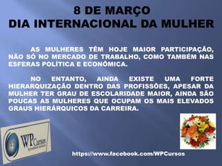 8 DE MARÇO
DIA INTERNACIONAL DA MULHER

     AS MULHERES TÊM HOJE MAIOR PARTICIPAÇÃO,
NÃO SÓ NO MERCADO DE TRABALHO, COMO TAMBÉM NAS
ESFERAS POLÍTICA E ECONÔMICA.

     NO   ENTANTO,   AINDA  EXISTE  UMA    FORTE
HIERARQUIZAÇÃO DENTRO DAS PROFISSÕES, APESAR DA
MULHER TER GRAU DE ESCOLARIDADE MAIOR, AINDA SÃO
POUCAS AS MULHERES QUE OCUPAM OS MAIS ELEVADOS
GRAUS HIERÁRQUICOS DA CARREIRA.




              https://www.facebook.com/WPCursos
 