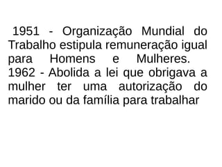 1951 - Organização Mundial do
Trabalho estipula remuneração igual
para Homens e Mulheres.
1962 - Abolida a lei que obrigava a
mulher ter uma autorização do
marido ou da família para trabalhar
 