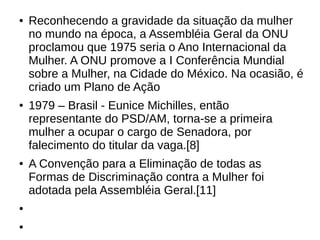 ● Reconhecendo a gravidade da situação da mulher
no mundo na época, a Assembléia Geral da ONU
proclamou que 1975 seria o Ano Internacional da
Mulher. A ONU promove a I Conferência Mundial
sobre a Mulher, na Cidade do México. Na ocasião, é
criado um Plano de Ação
● 1979 – Brasil - Eunice Michilles, então
representante do PSD/AM, torna-se a primeira
mulher a ocupar o cargo de Senadora, por
falecimento do titular da vaga.[8]
● A Convenção para a Eliminação de todas as
Formas de Discriminação contra a Mulher foi
adotada pela Assembléia Geral.[11]
●
●
 