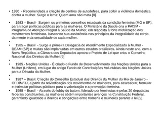 ●
1980 - Recomendada a criação de centros de autodefesa, para coibir a violência doméstica
contra a mulher. Surge o lema: Quem ama não mata.[9]
● 1983 – Brasil- Surgem os primeiros conselhos estaduais da condição feminina (MG e SP),
para traçar políticas públicas para as mulheres. O Ministério da Saúde cria o PAISM -
Programa de Atenção Integral à Saúde da Mulher, em resposta à forte mobilização dos
movimentos feministas, baseando sua assistência nos princípios da integralidade do corpo,
da mente e da sexualidade de cada mulher.
●
● 1985 – Brasil - Surge a primeira Delegacia de Atendimento Especializado à Mulher -
DEAM (SP) e muitas são implantadas em outros estados brasileiros. Ainda neste ano, com a
Nova República, a Câmara dos Deputados aprova o Projeto de Lei que criou o Conselho
Nacional dos Direitos da Mulher.[9]
●
●
1985 - Nações Unidas - É criado o Fundo de Desenvolvimento das Nações Unidas para a
Mulher (Unifem), em lugar do antigo Fundo de Contribuições Voluntárias das Nações Unidas
para a Década da Mulher.
●
●
1987 – Brasil. Criação do Conselho Estadual dos Direitos da Mulher do Rio de Janeiro -
CEDIM/RJ, a partir da reivindicação dos movimentos de mulheres, para assessorar, formular
e estimular políticas públicas para a valorização e a promoção feminina.
●
1988 – Brasil - Através do lobby do batom, liderado por feministas e pelas 26 deputadas
federais constituintes, as mulheres obtêm importantes avanços na Constituição Federal,
garantindo igualdade a direitos e obrigações entre homens e mulheres perante a lei.[9]
 