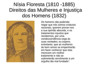 Nísia Floresta (1810 -1885)
Direitos das Mulheres e Injustiça
dos Homens (1832)
Os homens não podendo
negar que nós somos criaturas
racionais, querem provar-nos
a sua opinião absurda, e os
tratamentos injustos que
recebemos, por uma
condescendência cega às
suas vontades; eu espero,
entretanto, que as mulheres
de bom senso se empenharão
em fazer conhecer que elas
merecem um melhor
tratamento e não se
submeterão servilmente a um
orgulho tão mal fundado”.
 