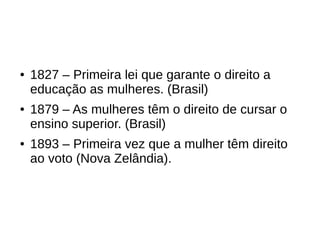 ● 1827 – Primeira lei que garante o direito a
educação as mulheres. (Brasil)
● 1879 – As mulheres têm o direito de cursar o
ensino superior. (Brasil)
● 1893 – Primeira vez que a mulher têm direito
ao voto (Nova Zelândia).
 