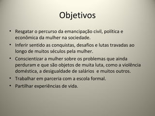Objetivos
• Resgatar o percurso da emancipação civil, política e
econômica da mulher na sociedade.
• Inferir sentido as conquistas, desafios e lutas travadas ao
longo de muitos séculos pela mulher.
• Conscientizar a mulher sobre os problemas que ainda
perduram e que são objetos de muita luta, como a violência
doméstica, a desigualdade de salários e muitos outros.
• Trabalhar em parceria com a escola formal.
• Partilhar experiências de vida.
 