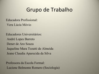 Grupo de Trabalho
Educadora Profissional:
Vera Lúcia Móvio
Educadores Universitários:
André Lopes Barreto
Dener de Aro Souza
Jaqueline Mara Tozatti de Almeida
Jeane Claudia Aparecida da Silva
Professora da Escola Formal:
Luciene Belmonte Romero (Sociologia)
 