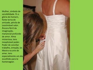 Mulher, símbolo de
sensibilidade. És a
glória do homem,
fonte terna de
amizade, pérola de
inestimável valor.
Âncora férril da
imaginação,
manancial profundo
de amor. Alma
misteriosa, tens
inexplicável poder.
Poder de conciliar
trabalho, emoção, lar.
Mestra na arte de
amar, tens
especialmente um dia
escolhido para te
homenagear.

 