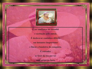 É ter confiança no amanhã
e aceitação pelo ontem.
É desbravar caminhos difíceis
em instantes inoportunos
e fincar a bandeira da conquista.
É entender
as fases da lua por ter
suas próprias fases.
 