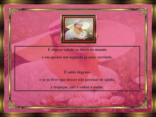 É chorar calada as dores do mundo
e em apenas um segundo já estar sorrindo.
É subir degraus
e se os tiver que descer não precisar de ajuda,
é tropeçar, cair e voltar a andar.
 
