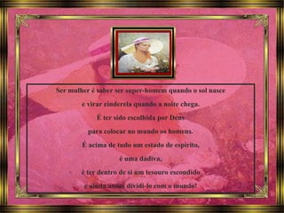 Ser mulher é saber ser super-homem quando o sol nasce
e virar cinderela quando a noite chega.
É ter sido escolhida por Deus
para colocar no mundo os homens.
É acima de tudo um estado de espírito,
é uma dádiva,
é ter dentro de si um tesouro escondido
e ainda assim dividi-lo com o mundo!
 