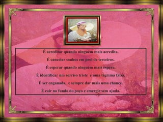 É acreditar quando ninguém mais acredita.
É cancelar sonhos em prol de terceiros.
É esperar quando ninguém mais espera.
É identificar um sorriso triste e uma lágrima falsa.
É ser enganada, e sempre dar mais uma chance.
É cair no fundo do poço e emergir sem ajuda.
 