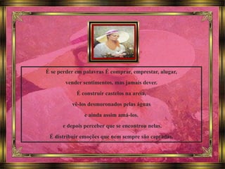 É se perder em palavras É comprar, emprestar, alugar,
vender sentimentos, mas jamais dever.
É construir castelos na areia,
vê-los desmoronados pelas águas
e ainda assim amá-los.
e depois perceber que se encontrou nelas.
É distribuir emoções que nem sempre são captadas.
 