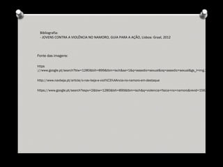 Fonte das imagens:
https
://www.google.pt/search?biw=1280&bih=899&tbm=isch&sa=1&q=assedio+sexual&oq=assedio+sexual&gs_l=img.12...434205
http://www.navbeja.pt/article/o-nav-beja-e-viol%C3%AAncia-no-namoro-em-destaque
https://www.google.pt/search?espv=2&biw=1280&bih=899&tbm=isch&q=violencia+fisica+no+namoro&revid=1563545457&sa
Bibliografia:
- JOVENS CONTRA A VIOLÊNCIA NO NAMORO, GUIA PARA A AÇÃO, Lisboa: Graal, 2012
 