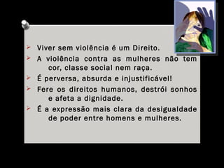 Ø Viver sem violência é um Direito.
Ø A violência contra as mulheres não tem
cor, classe social nem raça.
Ø É perversa, absurda e injustificável!
Ø Fere os direitos humanos, destrói sonhos
e afeta a dignidade.
Ø É a expressão mais clara da desigualdade
de poder entre homens e mulheres.
 