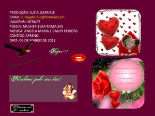 PRODUÇÃO: LUZIA GABRIELE
EMAIL: luziagabriele@hotmail.com
IMAGENS: INTRNET
POESIA: MULHER-ELBA RAMALHO
MÚSICA: ANGELA MARIA E CAUBY PEIXOTO
CONTIGO APRENDI
DATA: 06 DE MARÇO DE 2012
 