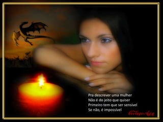 Pra descrever uma mulher
Não é do jeito que quiser
Primeiro tem que ser sensível
Se não, é impossível
 