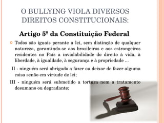 O BULLYING VIOLA DIVERSOS DIREITOS CONSTITUCIONAIS: Artigo 5º da Constituição Federal   Todos são iguais perante a lei, sem distinção de qualquer natureza, garantindo-se aos brasileiros e aos estrangeiros residentes no País a inviolabilidade do direito à vida, à liberdade, à igualdade, à segurança e à propriedade ... II - ninguém será obrigado a fazer ou deixar de fazer alguma coisa senão em virtude de lei; III - ninguém será submetido a tortura nem a tratamento desumano ou degradante; 