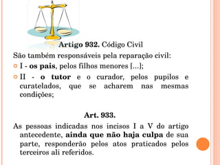 Artigo 932.  Código Civil São também responsáveis pela reparação civil:  I -  os pais , pelos filhos menores [...]; II -  o tutor  e o curador, pelos pupilos e curatelados, que se acharem nas mesmas condições; Art. 933.   As pessoas indicadas nos incisos I a V do artigo antecedente,  ainda que não haja culpa  de sua parte, responderão pelos atos praticados pelos terceiros ali referidos. 