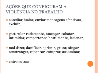 AÇÕES QUE CONFIGURAM A  VIOLÊNCIA NO TRABALHO assediar, isolar, enviar mensagens ofensivas, excluir, gesticular rudemente, ameaçar, sabotar, intimidar, comportar-se hostilmente, lesionar, mal-dizer, danificar, oprimir, gritar, xingar, constranger, espancar, estuprar, assassinar, entre outras 