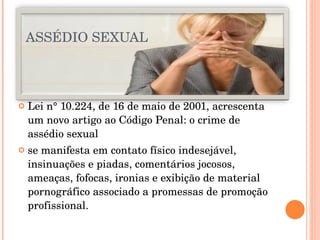 ASSÉDIO SEXUAL Lei n° 10.224, de 16 de maio de 2001, acrescenta um novo artigo ao Código Penal: o crime de assédio sexual se manifesta em contato físico indesejável, insinuações e piadas, comentários jocosos, ameaças, fofocas, ironias e exibição de material pornográfico associado a promessas de promoção profissional. 