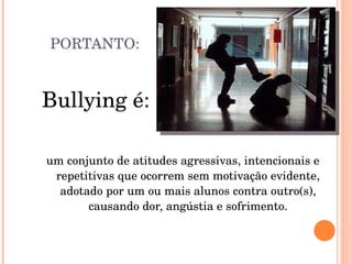 PORTANTO: Bullying é: um conjunto de atitudes agressivas, intencionais e repetitivas que ocorrem sem motivação evidente, adotado por um ou mais alunos contra outro(s), causando dor, angústia e sofrimento. 