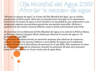 “ Afrontar la escasez de agua” es el lema del Día Mundial del Agua, que se celebra anualmente el 22 de marzo. Este año se pretende hacer hincapié en la importancia creciente de la escasez de agua a nivel mundial y la necesidad de una cooperación y una integración mayores que permitan garantizar una gestión sostenible, eficiente y equitativa de los escasos recursos hídricos, tanto a escala internacional como local.  Al intervenir en la celebración del Día Mundial del Agua en la sede de la FAO en Roma, su Director General, Jacques Diouf, señaló que afrontar la escasez de agua es “el problema del siglo XXI”.  La principal dificultad consiste en encontrar maneras más efectivas de conservar, utilizar y proteger los recursos hídricos a nivel global. Se espera que la población mundial alcance los 8.100 millones de personas en el año 2030. Para mantener el ritmo de la creciente demanda de alimentos, durante los próximos 30 años será necesario destinar a uso agrícola un 14 por ciento más de agua dulce. 