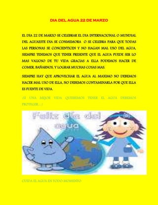 DIA DEL AGUA 22 DE MARZO
EL DIA 22 DE MARZO SE CELEBRAR EL DIA INTERNACIONAL O MUNDIAL
DEL AGUAESTE DIA SE CONMEMORA O SE CELEBRA PARA QUE TODAS
LAS PERSONAS SE CONCIENTICEN Y NO HAGAN MAL USO DEL AGUA,
SIEMPRE TENEMOS QUE TENER PRESENTE QUE EL AGUA PUEDE SER LO
MAS VALIOSO DE TU VIDA GRACIAS A ELLA PODEMOS HACER DE
COMER, BAÑARNOS, Y LOGRAR MUCHAS COSAS MAS.
SIEMPRE HAY QUE APROVECHAR EL AGUA AL MAXIMO NO DEBEMOS
HACER MAL USO DE ELLA, NO DEBEMOS CONTAMINARLA POR QUE ELLA
ES FUENTE DE VIDA.
¡SI UNA MEJOR VIDA QUIEREMOS TENER EL AGUA DEBEMOS
PROTEGER…!
CUIDA EL AGUA EN TODO MOMENTO
 