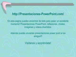 http://Presentaciones-PowerPoint.com/ En esta pagina puedes encontrar de todo para pasar un excelente momento! Presentaciones PowerPoint, reflexiones, chistes, imágenes y videos divertidos. Además puedes enviarles presentaciones power point a tus amigos!!! Visítanos y sorpréndete! 