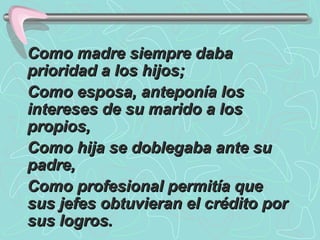 Como madre siempre daba prioridad a los hijos;  Como esposa, anteponía los intereses de su marido a los propios,  Como hija se doblegaba ante su padre, Como profesional permitía que sus jefes obtuvieran el crédito por sus logros.  