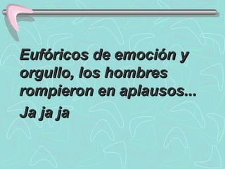 Eufóricos de emoción y orgullo, los hombres rompieron en aplausos...  Ja ja ja 