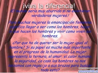 ¡viva la diferencia!
 ¡El mundo sería muy aburrido si no existieran
             verdaderas mujeres.!
Para muchas mujeres la emancipación femenina
 significa llegar a ser como los hombres, hacer
lo que hacen los hombres y vivir como viven los
                     hombres.
   ¿Por que ha de querer ser la mujer igual al
 hombre? Si su papel es mucho más importante
    en el progreso de la humanidad. La mujer
representa la ternura, el amor, el calor humano,
    la seguridad, ¿a caso los hombres no nos
lanzamos con regocijo a sus brazos para buscar
                   todo esto?
 