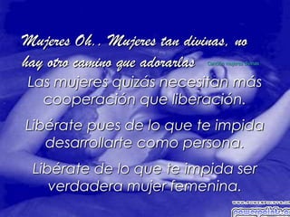 Mujeres Oh.. Mujeres tan divinas, no
hay otro camino que adorarlasCanción mujeres divinas



Las mujeres quizás necesitan más
  cooperación que liberación.
Libérate pues de lo que te impida
   desarrollarte como persona.
 Libérate de lo que te impida ser
    verdadera mujer femenina.
 