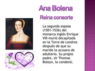 La segunda esposa
(1501-1536) del
monarca inglés Enrique
VIII murió decapitada
en la Torre de Londres
después de que su
marido la acusara de
adulterio. Su propio
padre, sir Thomas
Boleyn, la condenó.
 