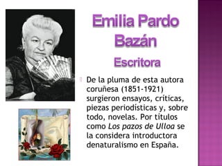  De la pluma de esta autora
coruñesa (1851-1921)
surgieron ensayos, críticas,
piezas periodísticas y, sobre
todo, novelas. Por títulos
como Los pazos de Ulloa se
la considera introductora
denaturalismo en España.
 