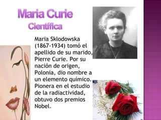 Maria Sklodowska
(1867-1934) tomó el
apellido de su marido,
Pierre Curie. Por su
nación de origen,
Polonia, dio nombre a
un elemento químico.
Pionera en el estudio
de la radiactividad,
obtuvo dos premios
Nobel.
 